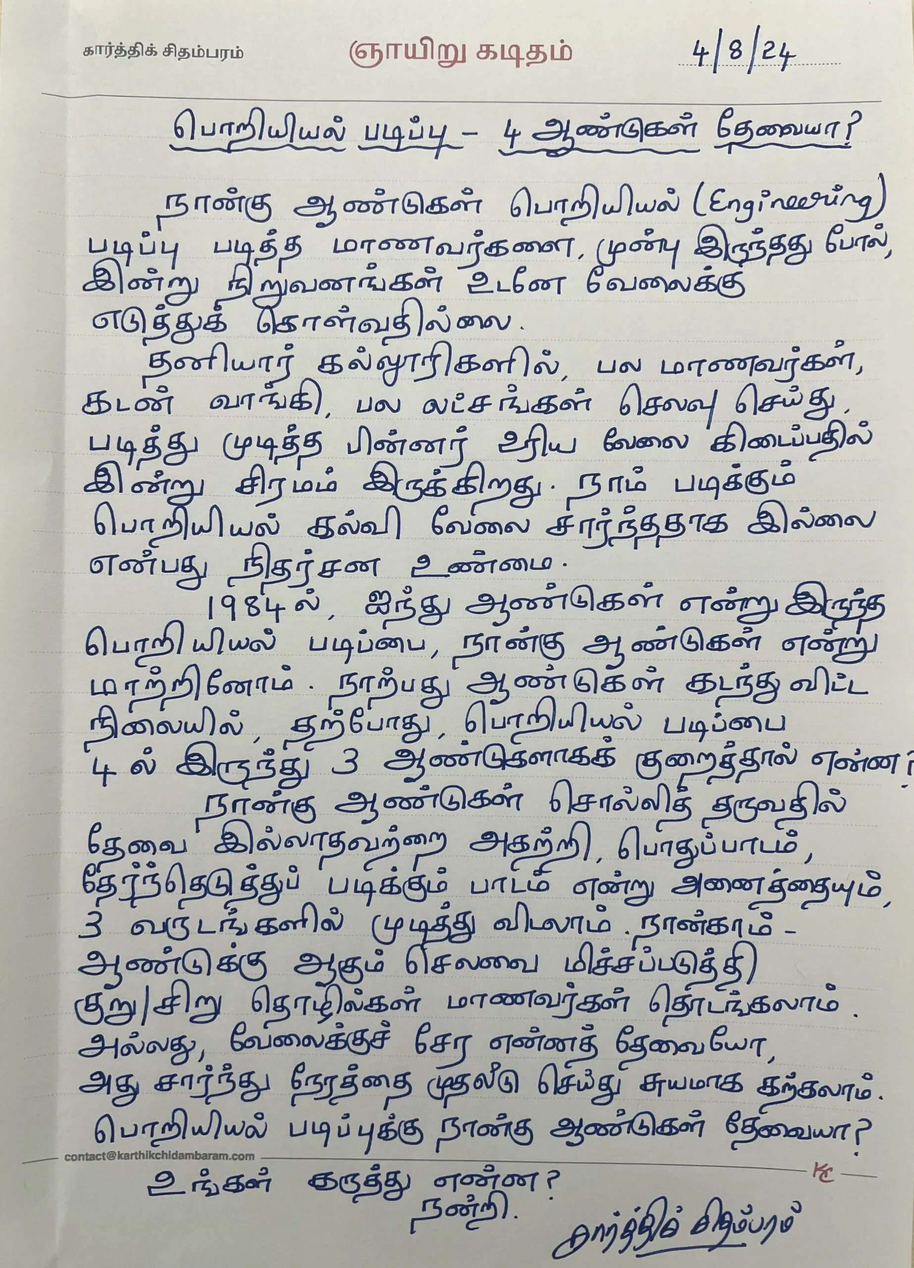 நான்கு ஆண்டுகள் பொறியியல் (Engineering) படித்த மாணவர்களை, முன்பு இருந்தது போல் இன்று நிறுவனங்கள் உடனே வேலைக்கு எடுத்துக் கொள்வதில்லை. தனியார் கல்லூரிகளில், பல மாணவர்கள் கடன் வாங்கி, பல லட்சங்கள் செலவு செய்து, படித்து முடித்த பின்னர் உரிய வேலை கிடைப்பதில் இன்று சிரமமாக இருக்கிறது. நாம் படிக்கும் பொறியியல் கல்வி வேலை சார்ந்ததாக இல்லை என்பதே நிதர்சன உண்மை. 1984 ல், ஐந்து ஆண்டுகள் என்று இருந்த பொறியியல் படிப்பை, நான்கு ஆண்டுகள் என்று மாற்றினோம். நாற்பது ஆண்டுகள் கடந்துவிட்ட நிலையில், தற்போது பொறியியல் படிப்பை 4 ல் இருந்து 3 ஆண்டுகளாகக் குறைத்தால் என்ன? நான்கு ஆண்டுகள் சொல்லித் தருவதில் தேவை இல்லாதவற்றை அகற்றி பொது பாடம் தேர்ந்தெடுத்துப் படிக்கும் பாடம் என்று அனைத்தையும், 3 வருடங்களில் முடித்து விடலாம். நான்காம் - ஆண்டுக்கு ஆகும் செலவை மிச்சப்படுத்தக் குறு/சிறு தொழில்கள் மாணவர்கள் தொடங்கலாம் அல்லது, வேலைக்குச் சேர என்ன தேவையோ அது சார்ந்து நேரத்தை முதலீடு செய்து சுயமாகக் கற்கலாம். பொறியியல் படிப்புக்கு நான்கு ஆண்டுகள் தேவையா? உங்கள் கருத்து என்ன? நன்றி கார்த்திக் சிதம்பரம்